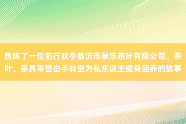 敷陈了一位前行状拳临沂市展乐茶叶有限公司、茶叶、茶具零售击手转型为私东谈主健身涵养的故事