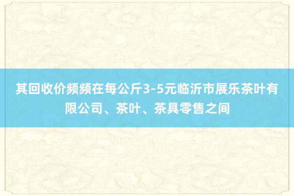其回收价频频在每公斤3-5元临沂市展乐茶叶有限公司、茶叶、茶具零售之间